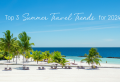 Top 3 Summer Travel Trends for 2024